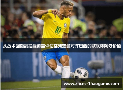 从战术回撤到拦截覆盖评估格列兹曼对阵巴西的欧联杯防守价值 从战术回撤到拦截覆盖评估格列兹曼对阵巴西的欧联杯防守价值