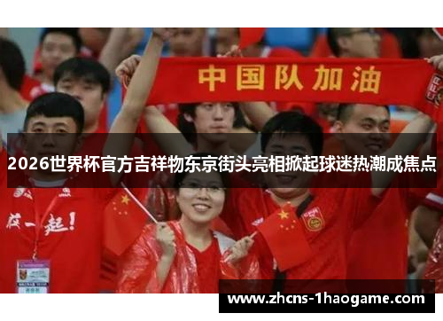 2026世界杯官方吉祥物东京街头亮相掀起球迷热潮成焦点