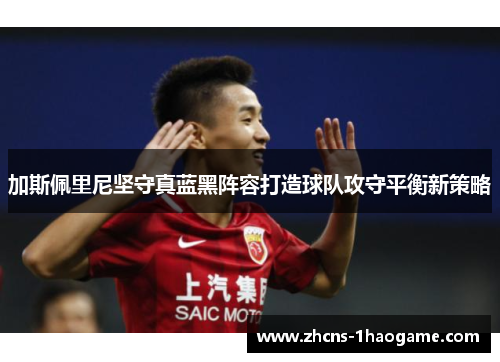 加斯佩里尼坚守真蓝黑阵容打造球队攻守平衡新策略