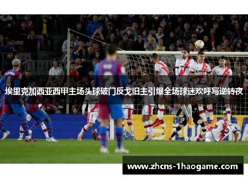 埃里克加西亚西甲主场头球破门反戈旧主引爆全场球迷欢呼写逆转夜
