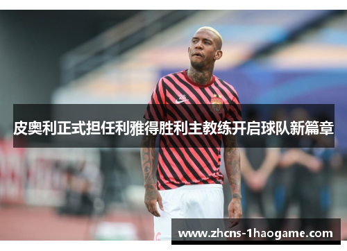 皮奥利正式担任利雅得胜利主教练开启球队新篇章 皮奥利正式担任利雅得胜利主教练开启球队新篇章