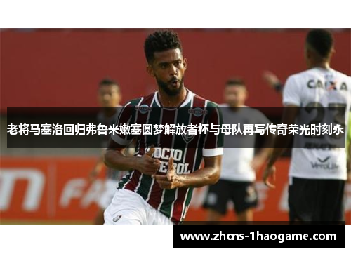 老将马塞洛回归弗鲁米嫩塞圆梦解放者杯与母队再写传奇荣光时刻永 老将马塞洛回归弗鲁米嫩塞圆梦解放者杯与母队再写传奇荣光时刻永
