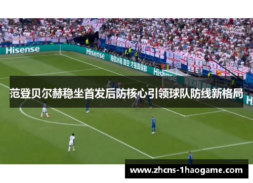 范登贝尔赫稳坐首发后防核心引领球队防线新格局 范登贝尔赫稳坐首发后防核心引领球队防线新格局
